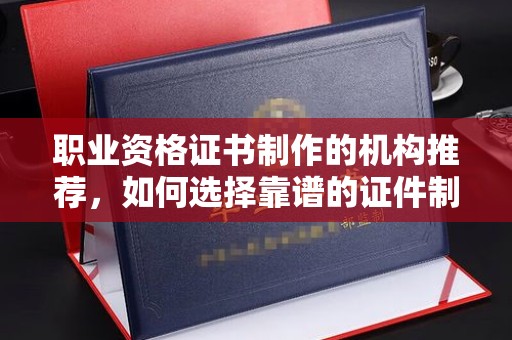 彭水职业资格证书制作的机构推荐，如何选择靠谱的证件制作公司？