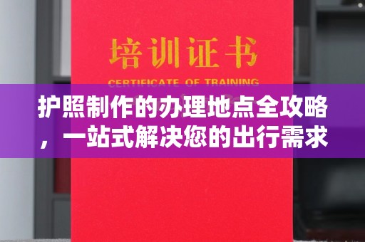 彭水护照制作的办理地点全攻略，一站式解决您的出行需求